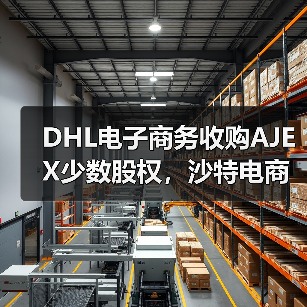 DHL电子商务收购AJEX少数股权，沙特电商物流市场格局将生变（国际快递新闻资讯）