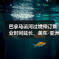 巴拿马运河过境预订营业时间延长，美东-亚洲航线时效提升？