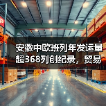 安徽中欧班列年发运量超368列创纪录，贸易额破百亿引关注