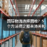 国际物流选择困难？5个方法搞定报关清关和运费