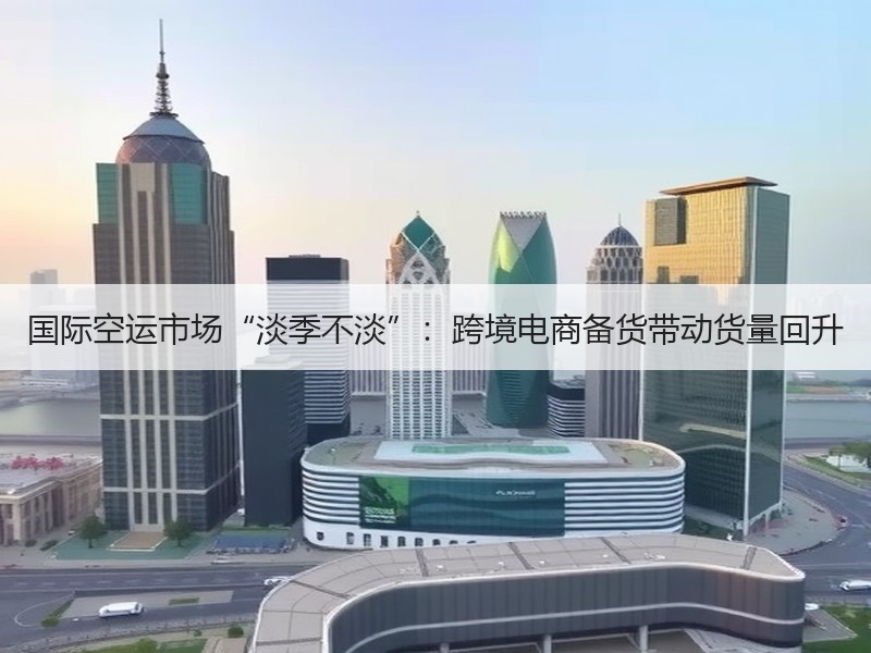 国际空运市场“淡季不淡”:跨境电商备货带动货量回升 国际空运市场“淡季不淡”:跨境电商备货带动货量回升