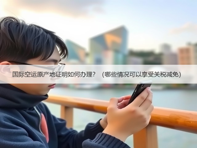 国际空运原产地证明如何办理?(哪些情况可以享受关税减免)(图1) 国际空运原产地证明如何办理?(哪些情况可以享受关税减免)(图1)