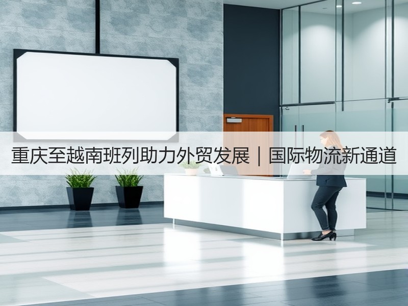 重庆至越南班列助力外贸发展|国际物流新通道 重庆至越南班列助力外贸发展|国际物流新通道