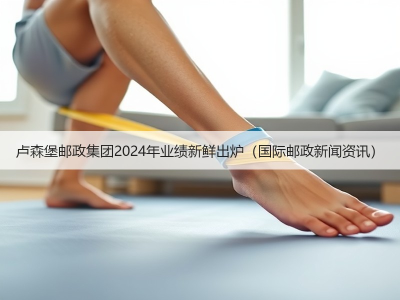 卢森堡邮政集团2024年业绩新鲜出炉(国际邮政新闻资讯) 卢森堡邮政集团2024年业绩新鲜出炉(国际邮政新闻资讯)