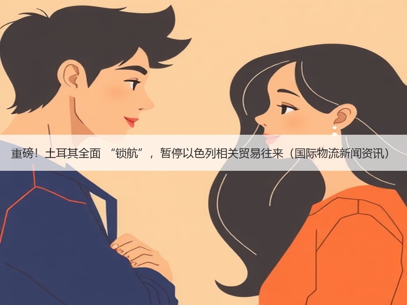 重磅！土耳其全面 “锁航”，暂停以色列相关贸易往来（国际物流新闻资讯）