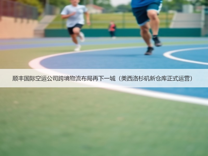 顺丰国际空运公司跨境物流布局再下一城(美西洛杉矶新仓库正式运营) 顺丰国际空运公司跨境物流布局再下一城(美西洛杉矶新仓库正式运营)