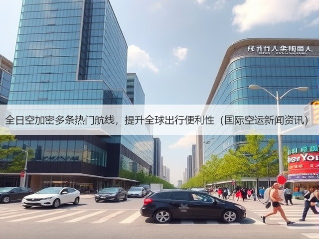 全日空加密多条热门航线,提升全球出行便利性(国际空运新闻资讯)(图3) 全日空加密多条热门航线,提升全球出行便利性(国际空运新闻资讯)(图3)