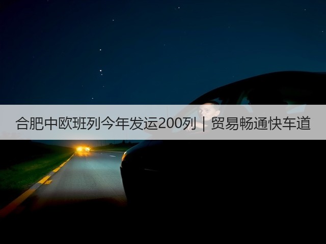 合肥中欧班列今年发运200列|贸易畅通快车道(图1) 合肥中欧班列今年发运200列|贸易畅通快车道(图1)