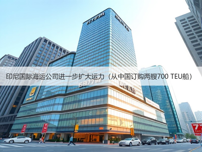 印尼国际海运公司进一步扩大运力（从中国订购两艘700 TEU船）