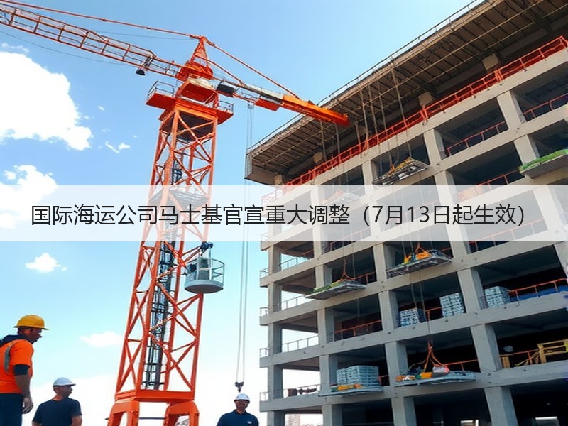 国际海运公司马士基官宣重大调整（7月13日起生效）