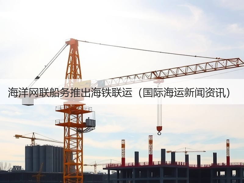 海洋网联船务推出海铁联运（国际海运新闻资讯）
