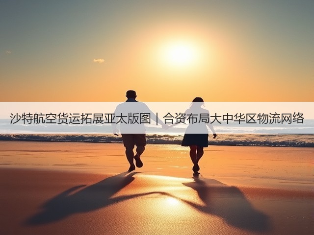 沙特航空货运拓展亚太版图|合资布局大中华区物流网络(图3) 沙特航空货运拓展亚太版图|合资布局大中华区物流网络(图3)