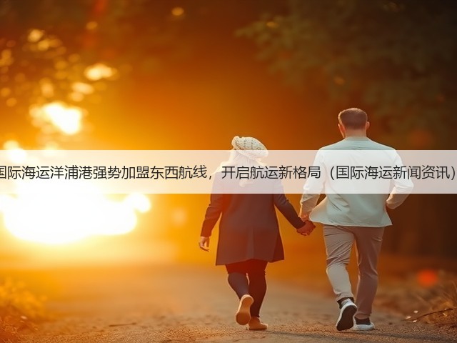 国际海运洋浦港强势加盟东西航线,开启航运新格局(国际海运新闻资讯)(图2) 国际海运洋浦港强势加盟东西航线,开启航运新格局(国际海运新闻资讯)(图2)