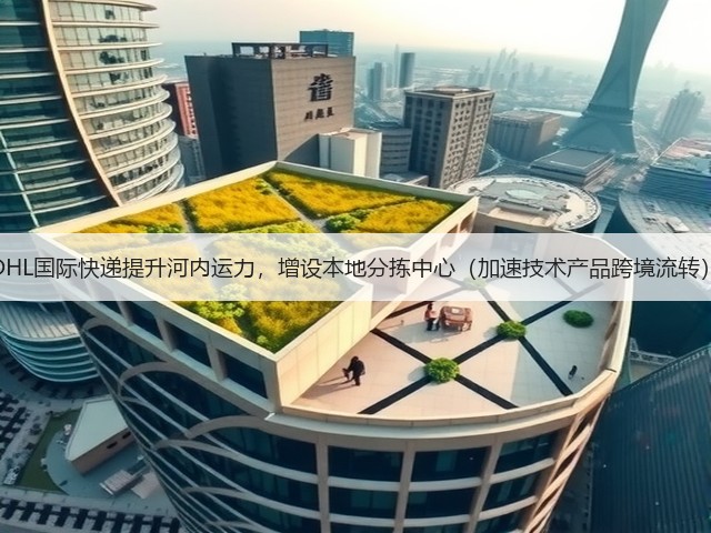 DHL国际快递提升河内运力，增设本地分拣中心（加速技术产品跨境流转）(图1)