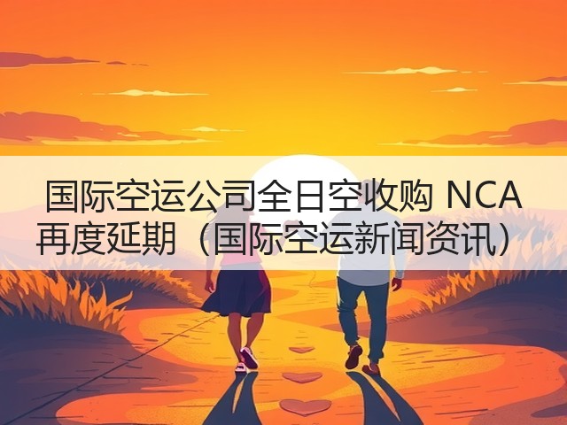 国际空运公司全日空收购 NCA 再度延期（国际空运新闻资讯）(图1)