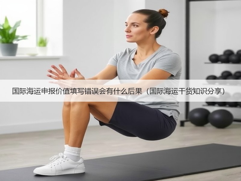 国际海运申报价值填写错误会有什么后果（国际海运干货知识分享）