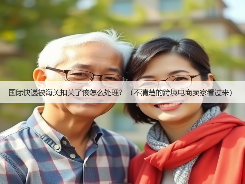 国际快递被海关扣关了该怎么处理？（不清楚的跨境电商卖家看过来）