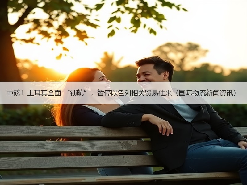 重磅！土耳其全面 “锁航”，暂停以色列相关贸易往来（国际物流新闻资讯）