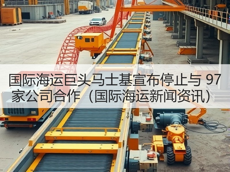国际海运巨头马士基宣布停止与 97 家公司合作（国际海运新闻资讯）