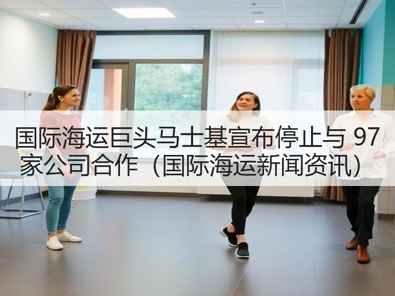 国际海运巨头马士基宣布停止与 97 家公司合作（国际海运新闻资讯）