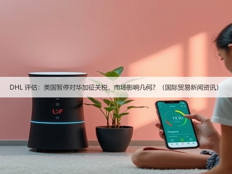DHL 评估：美国暂停对华加征关税，市场影响几何？（国际贸易新闻资讯）