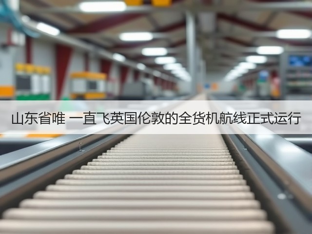山东省唯 一直飞英国伦敦的全货机航线正式运行(图1)