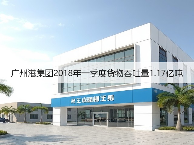 广州港集团2018年一季度货物吞吐量1.17亿吨(图1)