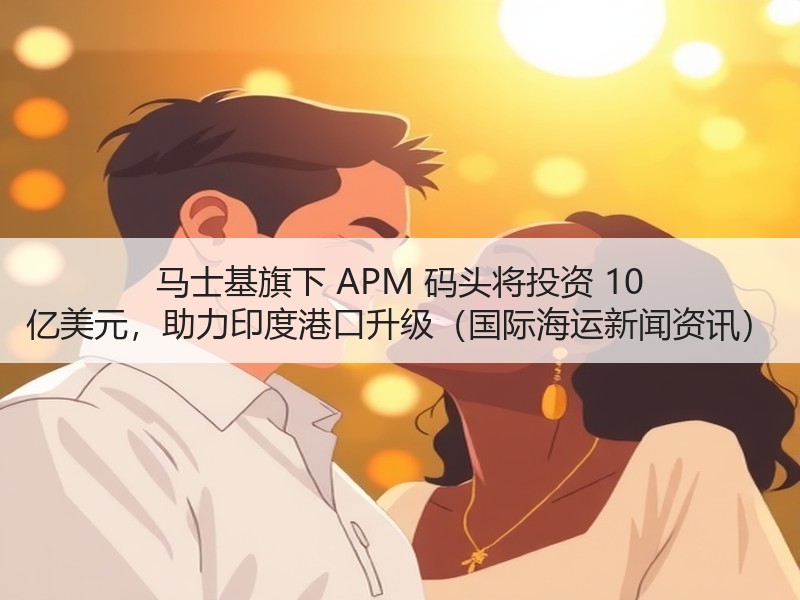 马士基旗下 APM 码头将投资 10 亿美元，助力印度港口升级（国际海运新闻资讯）