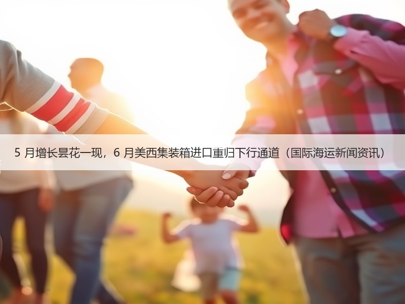 5 月增长昙花一现，6 月美西集装箱进口重归下行通道（国际海运新闻资讯）