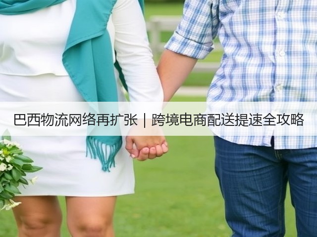 巴西物流网络再扩张|跨境电商配送提速全攻略(图1) 巴西物流网络再扩张|跨境电商配送提速全攻略(图1)