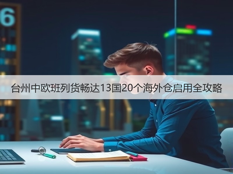 台州中欧班列货畅达13国20个海外仓启用全攻略 台州中欧班列货畅达13国20个海外仓启用全攻略