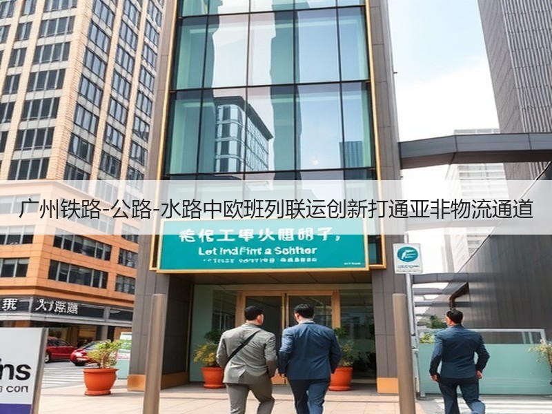 广州铁路-公路-水路中欧班列联运创新打通亚非物流通道