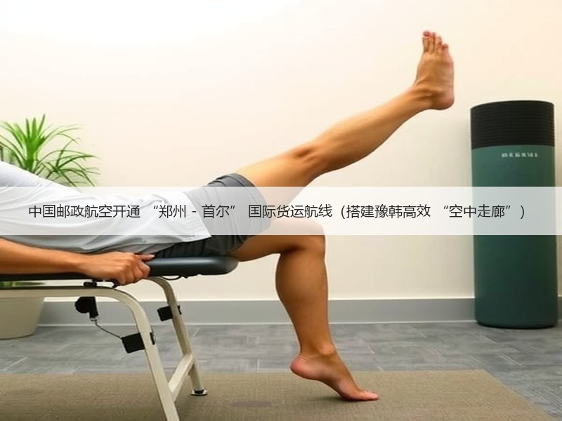 中国邮政航空开通 “郑州 - 首尔” 国际货运航线（搭建豫韩高效 “空中走廊”）