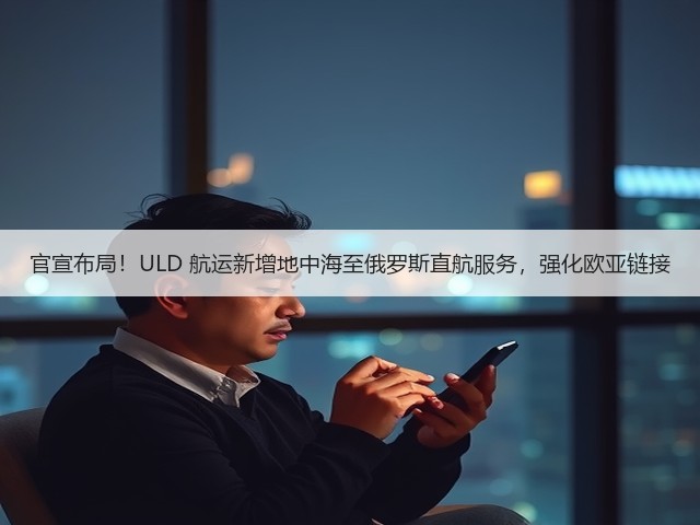 官宣布局!ULD 航运新增地中海至俄罗斯直航服务,强化欧亚链接(图1) 官宣布局!ULD 航运新增地中海至俄罗斯直航服务,强化欧亚链接(图1)