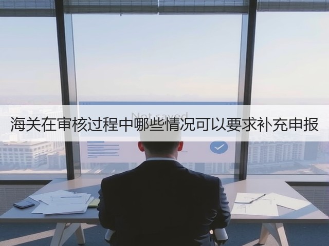 海关在审核过程中哪些情况可以要求补充申报(图2) 海关在审核过程中哪些情况可以要求补充申报(图2)