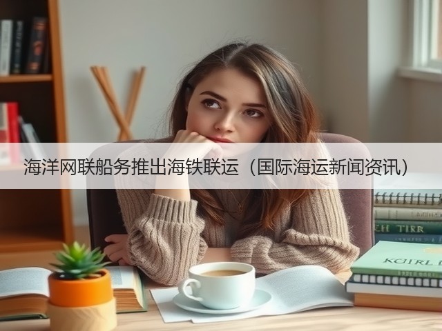 海洋网联船务推出海铁联运（国际海运新闻资讯）(图1)