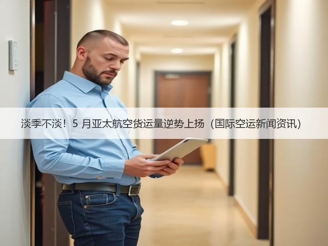 淡季不淡！5 月亚太航空货运量逆势上扬（国际空运新闻资讯）(图3)