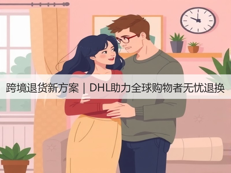 跨境退货新方案|DHL助力全球购物者无忧退换 跨境退货新方案|DHL助力全球购物者无忧退换
