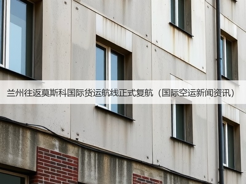 兰州往返莫斯科国际货运航线正式复航（国际空运新闻资讯）