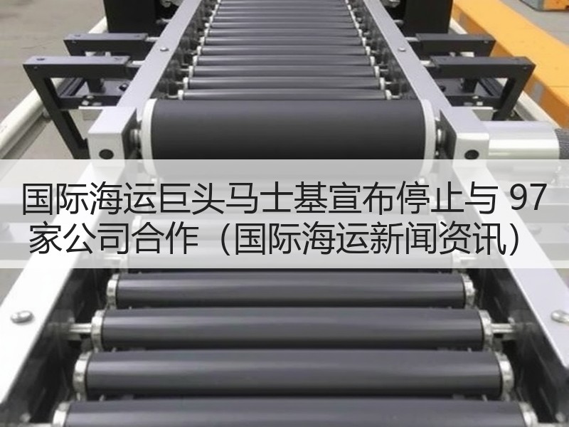 国际海运巨头马士基宣布停止与 97 家公司合作（国际海运新闻资讯）