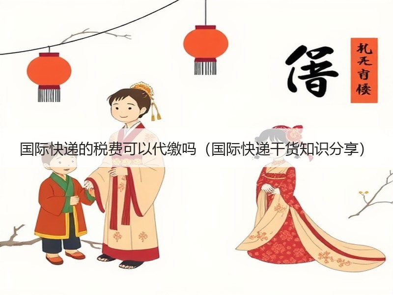 国际快递的税费可以代缴吗（国际快递干货知识分享）
