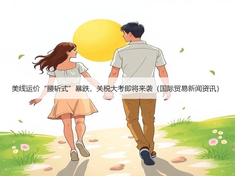 美线运价“腰斩式”暴跌，关税大考即将来袭（国际贸易新闻资讯）