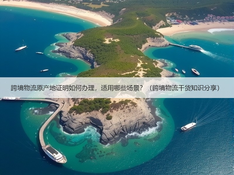 跨境物流原产地证明如何办理，适用哪些场景？（跨境物流干货知识分享）