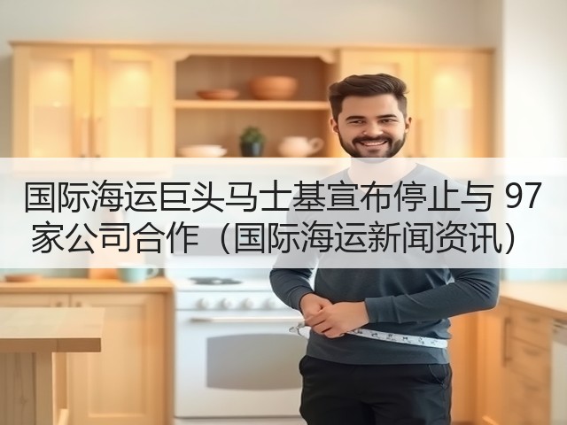 国际海运巨头马士基宣布停止与 97 家公司合作(国际海运新闻资讯)(图2) 国际海运巨头马士基宣布停止与 97 家公司合作(国际海运新闻资讯)(图2)