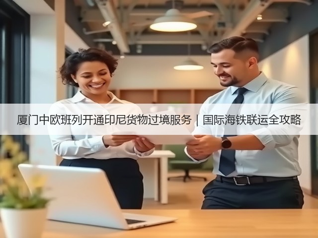 厦门中欧班列开通印尼货物过境服务|国际海铁联运全攻略(图1) 厦门中欧班列开通印尼货物过境服务|国际海铁联运全攻略(图1)