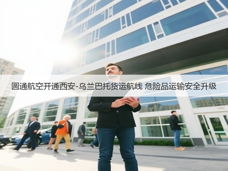 圆通航空开通西安-乌兰巴托货运航线 危险品运输安全升级 圆通航空开通西安-乌兰巴托货运航线 危险品运输安全升级