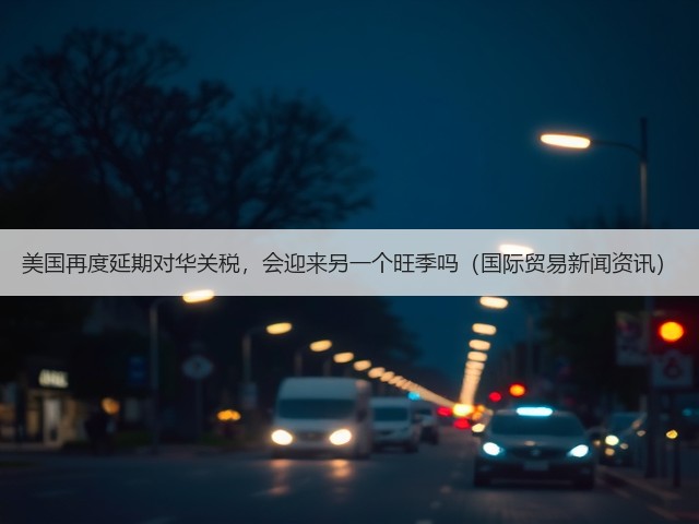 美国再度延期对华关税,会迎来另一个旺季吗(国际贸易新闻资讯)(图2) 美国再度延期对华关税,会迎来另一个旺季吗(国际贸易新闻资讯)(图2)