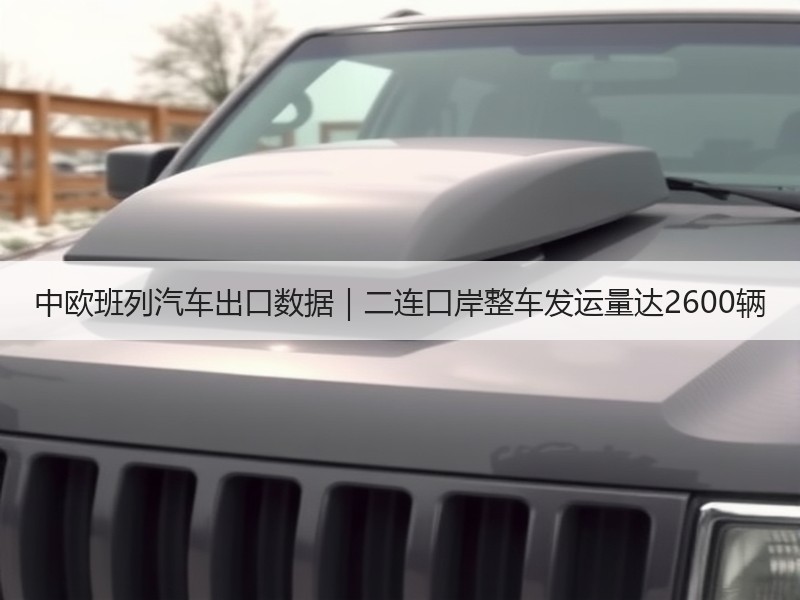 中欧班列汽车出口数据|二连口岸整车发运量达2600辆 中欧班列汽车出口数据|二连口岸整车发运量达2600辆