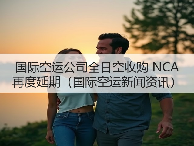 国际空运公司全日空收购 NCA 再度延期（国际空运新闻资讯）(图2)