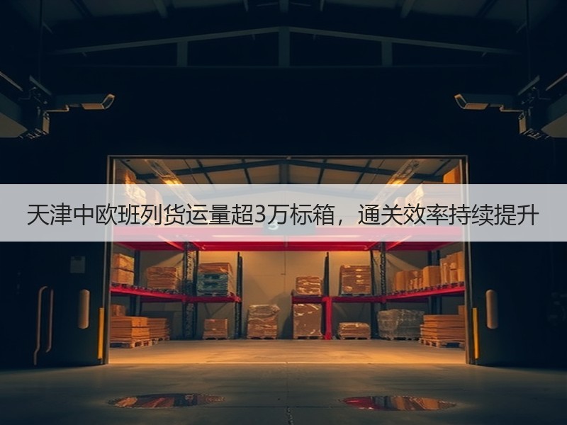 天津中欧班列货运量超3万标箱，通关效率持续提升